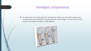 Vendajes compresivos
 Es aquel que se usa para generar compresión sobre una zona del cuerpo que a
consecuencia de una lesión o herida presenta hemorragia . En este caso lo mas
común es emplear vendas en rollo elástica
 