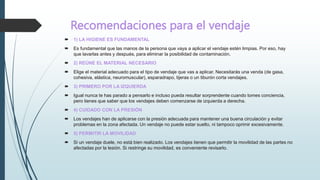 Recomendaciones para el vendaje
 1) LA HIGIENE ES FUNDAMENTAL
 Es fundamental que las manos de la persona que vaya a aplicar el vendaje estén limpias. Por eso, hay
que lavarlas antes y después, para eliminar la posibilidad de contaminación.
 2) REÚNE EL MATERIAL NECESARIO
 Elige el material adecuado para el tipo de vendaje que vas a aplicar. Necesitarás una venda (de gasa,
cohesiva, elástica, neuromuscular), esparadrapo, tijeras o un tiburón corta vendajes.
 3) PRIMERO POR LA IZQUIERDA
 Igual nunca te has parado a pensarlo e incluso pueda resultar sorprendente cuando tomes conciencia,
pero tienes que saber que los vendajes deben comenzarse de izquierda a derecha.
 4) CUIDADO CON LA PRESIÓN
 Los vendajes han de aplicarse con la presión adecuada para mantener una buena circulación y evitar
problemas en la zona afectada. Un vendaje no puede estar suelto, ni tampoco oprimir excesivamente.
 5) PERMITIR LA MOVILIDAD
 Si un vendaje duele, no está bien realizado. Los vendajes tienen que permitir la movilidad de las partes no
afectadas por la lesión. Si restringe su movilidad, es conveniente revisarlo.
 
