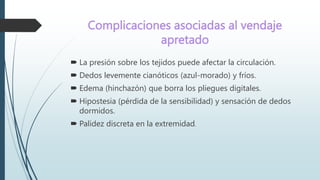 Complicaciones asociadas al vendaje
apretado
 La presión sobre los tejidos puede afectar la circulación.
 Dedos levemente cianóticos (azul-morado) y fríos.
 Edema (hinchazón) que borra los pliegues digitales.
 Hipostesia (pérdida de la sensibilidad) y sensación de dedos
dormidos.
 Palidez discreta en la extremidad.
 