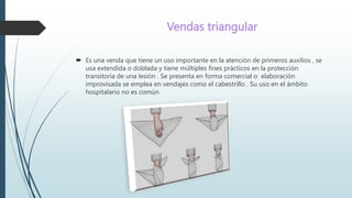 Vendas triangular
 Es una venda que tiene un uso importante en la atención de primeros auxilios , se
usa extendida o doblada y tiene múltiples fines prácticos en la protección
transitoria de una lesión . Se presenta en forma comercial o elaboración
improvisada se emplea en vendajes como el cabestrillo . Su uso en el ámbito
hospitalario no es común
 
