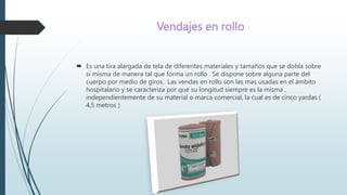 Vendajes en rollo
 Es una tira alargada de tela de diferentes materiales y tamaños que se dobla sobre
si misma de manera tal que forma un rollo . Se dispone sobre alguna parte del
cuerpo por medio de giros . Las vendas en rollo son las mas usadas en el ámbito
hospitalario y se caracteriza por que su longitud siempre es la misma ,
independientemente de su material o marca comercial, la cual es de cinco yardas (
4,5 metros )
 