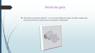 Venda de gasa
 Fabricada en gasa de algodón , es una venda tejida en capas sencillas usadas para
envolver partes del cuerpo que no requieren compresión
 