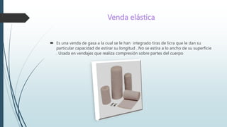 Venda elástica
 Es una venda de gasa a la cual se le han integrado tiras de licra que le dan su
particular capacidad de estirar su longitud . No se estira a lo ancho de su superficie
. Usada en vendajes que realiza compresión sobre partes del cuerpo
 