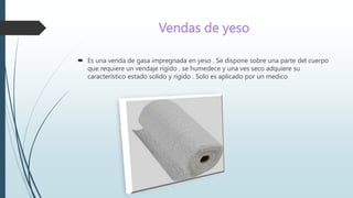Vendas de yeso
 Es una venda de gasa impregnada en yeso . Se dispone sobre una parte del cuerpo
que requiere un vendaje rígido , se humedece y una ves seco adquiere su
característico estado solido y rígido . Solo es aplicado por un medico
 