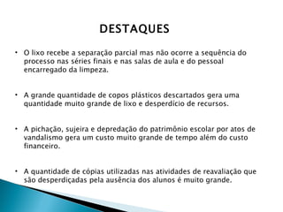 O lixo recebe a separação parcial mas não ocorre a sequência do processo nas séries finais e nas salas de aula e do pessoal encarregado da limpeza. A grande quantidade de copos plásticos descartados gera uma quantidade muito grande de lixo e desperdício de recursos. A pichação, sujeira e depredação do patrimônio escolar por atos de vandalismo gera um custo muito grande de tempo além do custo financeiro. A quantidade de cópias utilizadas nas atividades de reavaliação que são desperdiçadas pela ausência dos alunos é muito grande. DESTAQUES 