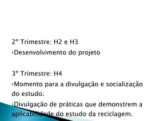 2º Trimestre: H2 e H3  Desenvolvimento do projeto 3º Trimestre: H4 Momento para a divulgação e socialização do estudo.  Divulgação de práticas que demonstrem a aplicabilidade do estudo da reciclagem. 