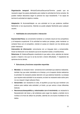 Organización     temporal    Inicia/Continua/Secuencia/Termina:      puesto   que   es
necesario seguir los pasos planteados para realizar la actividad de forma correcta. Se
pueden realizar descansos según la persona los vaya necesitando. Y es capaz de
terminar la actividad sin dejarla a medias.


Adaptación  Acomoda/Adapta: es una actividad en la que podemos rectificar
fácilmente si nos equivocamos. Además se puede adaptar fácilmente para cualquier
usuario.


       Habilidades de comunicación e interacción


Expresividad física: es conveniente mantener un contacto visual con los compañeros
y el terapeuta ocupacional. Si la actividad se realiza por parejas, poder mantener un
contacto físico con el compañero, orientar el cuerpo en relación con los demás para
poder interactuar.
Intercambio de información: comunicarse con un lenguaje claro y comprensible.
Iniciar la interacción si es necesario que se le resuelvan dudas o incertidumbres.
Relaciones  Colabora/Respeta: enseñando lo que sabe a otros, además de intentar
ayudar a mejorar a los que no se les da bien o tienen dificultades. Y respetando las
opiniones de los demás.


     Estructuras y funciones corporales requeridas


   Mentales: es necesario tener conciencia de la actividad que estamos realizando,
    también hay que estar orientados en el tiempo y en el espacio donde realizamos
    la actividad. Es necesario prestar atención a lo que estamos haciendo. La energía
    que requiere esta actividad no es excesiva, es decir es necesario estar activo pero
    no va a requerir ningún esfuerzo físico.
   Sensoriales: son necesarios la vista, el equilibrio ya que hay que mantener una
    postura para realizar esta actividad y el tacto, ya que vamos a tocar diferentes
    texturas.
   Neuromusculoesquelético y relacionados con el movimiento: es necesaria la
    flexoextensión del brazo y del antebrazo para coger los objetos y también de la
    muñeca a la hora de utilizar los pinceles, además de una buena movilidad en los
    dedos.




                                                                                     13
 