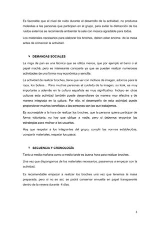 Es favorable que el nivel de ruido durante el desarrollo de la actividad, no produzca
molestias a las personas que participen en el grupo, para evitar la distracción de los
ruidos externos se recomienda ambientar la sala con música agradable para todos.

Los materiales necesarios para elaborar los broches, deben estar encima de la mesa
antes de comenzar la actividad.



    DEMANDAS SOCIALES

La miga de pan es una técnica que se utiliza menos, que por ejemplo el barro o el
papel maché; pero es interesante conocerla ya que se pueden realizar numerosas
actividades de una forma muy económica y sencilla.

La actividad de realizar broches, tiene que ver con motivos de imagen, adornos para la
ropa, los bolsos… Para muchas personas el cuidado de la imagen, su look, es muy
importante y además en la cultura española es muy significativo. Incluso en otras
culturas esta actividad también puede desarrollarse de manera muy efectiva y de
manera integrada en la cultura. Por ello, el desempeño de esta actividad puede
proporcionar muchos beneficios a las personas con las que trabajemos.

Es aconsejable a la hora de realizar los broches, que la persona quiera participar de
forma voluntaria, no hay que obligar a nadie, pero si debemos encontrar las
estrategias para motivar a los usuarios.

Hay que respetar a los integrantes del grupo, cumplir las normas establecidas,
compartir materiales, respetar los pasos.



    SECUENCIA Y CRONOLOGÍA

Tanto a media mañana como a media tarde es buena hora para realizar broches.

Una vez que dispongamos de los materiales necesarios, pasaremos a empezar con la
actividad.

Es recomendable empezar a realizar los broches una vez que tenemos la masa
preparada, pero si no es así, se podrá conservar envuelta en papel transparente
dentro de la nevera durante 4 días.




                                                                                    3
 
