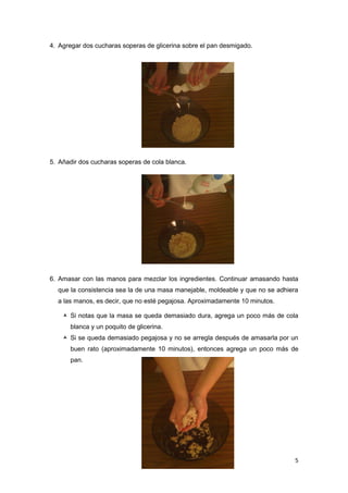 4. Agregar dos cucharas soperas de glicerina sobre el pan desmigado.




5. Añadir dos cucharas soperas de cola blanca.




6. Amasar con las manos para mezclar los ingredientes. Continuar amasando hasta
  que la consistencia sea la de una masa manejable, moldeable y que no se adhiera
  a las manos, es decir, que no esté pegajosa. Aproximadamente 10 minutos.

     Si notas que la masa se queda demasiado dura, agrega un poco más de cola
      blanca y un poquito de glicerina.
     Si se queda demasiado pegajosa y no se arregla después de amasarla por un
      buen rato (aproximadamente 10 minutos), entonces agrega un poco más de
      pan.




                                                                               5
 