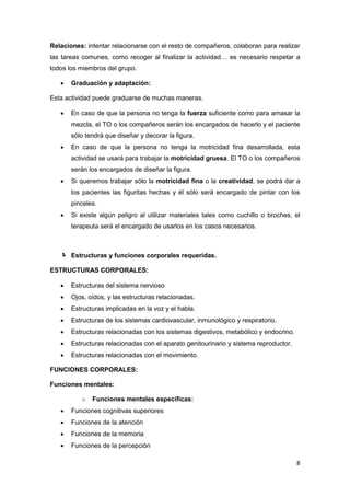 Relaciones: intentar relacionarse con el resto de compañeros, colaboran para realizar
las tareas comunes, como recoger al finalizar la actividad… es necesario respetar a
todos los miembros del grupo.

      Graduación y adaptación:

Esta actividad puede graduarse de muchas maneras.

      En caso de que la persona no tenga la fuerza suficiente como para amasar la
       mezcla, el TO o los compañeros serán los encargados de hacerlo y el paciente
       sólo tendrá que diseñar y decorar la figura.
      En caso de que la persona no tenga la motricidad fina desarrollada, esta
       actividad se usará para trabajar la motricidad gruesa. El TO o los compañeros
       serán los encargados de diseñar la figura.
      Si queremos trabajar sólo la motricidad fina o la creatividad, se podrá dar a
       los pacientes las figuritas hechas y él sólo será encargado de pintar con los
       pinceles.
      Si existe algún peligro al utilizar materiales tales como cuchillo o broches, el
       terapeuta será el encargado de usarlos en los casos necesarios.



    Estructuras y funciones corporales requeridas.

ESTRUCTURAS CORPORALES:

      Estructuras del sistema nervioso
      Ojos, oídos, y las estructuras relacionadas.
      Estructuras implicadas en la voz y el habla.
      Estructuras de los sistemas cardiovascular, inmunológico y respiratorio.
      Estructuras relacionadas con los sistemas digestivos, metabólico y endocrino.
      Estructuras relacionadas con el aparato genitourinario y sistema reproductor.
      Estructuras relacionadas con el movimiento.

FUNCIONES CORPORALES:

Funciones mentales:

          o   Funciones mentales específicas:
      Funciones cognitivas superiores
      Funciones de la atención
      Funciones de la memoria
      Funciones de la percepción

                                                                                       8
 