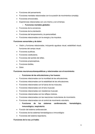    Funciones del pensamiento
      Funciones mentales relacionadas con la sucesión de movimientos complejo.
      Funciones emocionales.
      Experiencias relacionadas con uno mismo y con el tiempo.
           o    Funciones mentales globales:
      Funciones de la conciencia.
      Funciones de la orientación.
      Funciones del temperamento y la personalidad.
      Funciones relacionadas con la energía y los impulsos.

Funciones sensoriales y de dolor:

      Visión y funciones relacionadas, incluyendo agudeza visual, estabilidad visual,
       funciones del campo visual.
      Funciones auditivas.
      Funciones vestibulares.
      Funciones del sentido del olfato.
      Funciones propioceptivas.
      Funciones táctiles.
      Dolor.

Funciones neuromusculoesqueléticas y relacionadas con el movimiento:

       o   Funciones de las articulaciones y los huesos:
      Funciones relacionadas con la movilidad de las articulaciones.
      Funciones relacionadas con la estabilidad de las articulaciones.
      Funciones relacionadas con la fuerza de los músculos.
      Funciones relacionadas con el tono muscular.
      Funciones relacionadas con resistencia muscular.
      Funciones relacionadas con los reflejos motores.
      Funciones relacionadas con las reacciones involuntarias de movimiento.
      Funciones relacionadas con el control de movimiento voluntario.
       o   Funciones     de      los   sistemas    cardiovascular,        hematológico,
           inmunológico, respiratorio:
      Función del sistema cardiovascular.
      Funciones de los sistemas hematológicos e inmunológico
      Funciones del sistema respiratorio.

Funciones de la voz y el habla:


                                                                                      9
 