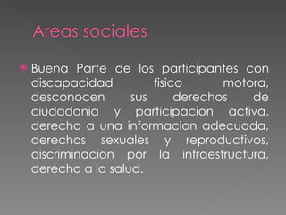 Buena Parte de los participantes con discapacidad fisico motora, desconocen sus derechos de ciudadania y participacion activa. derecho a una informacion adecuada, derechos sexuales y reproductivos, discriminacion por la infraestructura, derecho a la salud.  