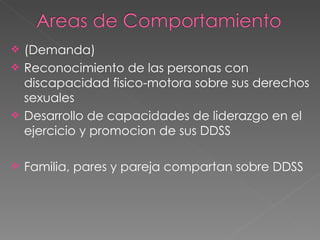 (Demanda) Reconocimiento de las personas con discapacidad fisico-motora sobre sus derechos sexuales  Desarrollo de capacidades de liderazgo en el ejercicio y promocion de sus DDSS  Familia, pares y pareja compartan sobre DDSS 