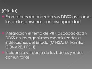 (Oferta) Promotores reconozcan sus DDSS asi como los de las personas con discapacidad Integracion el tema de VIH, discapacidad y DDSS en los organismos especializados e instituciones del Estado (MINSA, Mi Familia, CONARE, PPDH) Incidencia y trabajo de los Lideres y redes comunitarias  