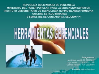   Integrantes: Hernández Yudith CI: 16095817 Lugo Johan  C.I: 20033394 Colinas Nairodis  C.I: 20038593 Profesor: Yelitze Quintero Guatire,  2009  HERRAMIENTAS GERENCIALES REPUBLICA BOLIVARIANA DE VENEZUELA MINISTERIO DEL PODER POPULAR PARA LA EDUCACION SUPERIOR INSTITUTO UNIVERSITARIO DE TECNOLOGIA RUFINO BLANCO FOMBONA GUATIRE ESTADO-MIRANDA V SEMESTRE DE CONTADURIA, SECCIÓN “A” 