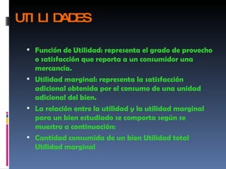 UTILIDADES Función de Utilidad: representa el grado de provecho o satisfacción que reporta a un consumidor una mercancía.  Utilidad marginal: representa la satisfacción adicional obtenida por el consumo de una unidad adicional del bien.  La relación entre la utilidad y la utilidad marginal para un bien estudiado se comporta según se muestra a continuación:  Cantidad consumida de un bien Utilidad total Utilidad marginal  