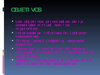 OBJETIVOS Los objetivos principales de la comunidad virtual son los siguientes: Intercambiar información (obtener respuestas)  Ofrecer apoyo (empatía, expresar emoción)  Conversar y socializar de manera informal a través de la comunicación simultánea  Debatir, normalmente a través de la participación de moderadores 