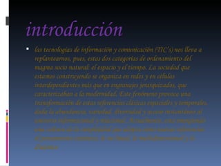 introducción las tecnologías de información y comunicación (TIC’s) nos lleva a replantearnos, pues, estas dos categorías de ordenamiento del magma socio natural: el espacio y el tiempo. La sociedad que estamos construyendo se organiza en redes y en células interdependientes más que en engranajes jerarquizados, que caracterizaban a la modernidad. Este fenómeno provoca una transformación de estas referencias clásicas espaciales y temporales, dada la abundancia, variedad, diversidad y acceso instantáneo al universo informacional y relacional. Actualmente, esta emergiendo una cultura de la complejidad que adopta como nuevas referencias el pensamiento sistémico, lo no lineal, lo multidimensional y lo dinámico 