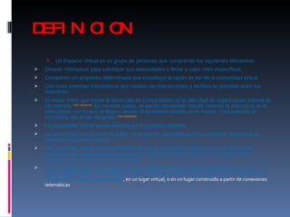 DEFINICION Un Espacio Virtual es un grupo de personas que comprende los siguientes elementos: Desean interactuar para satisfacer sus necesidades o llevar a cabo roles específicos.  Comparten un propósito determinado que constituye la razón de ser de la comunidad virtual.  Con unos sistemas informáticos que medían las interacciones y facilitan la cohesión entre los miembros.  El mayor freno que existe al desarrollo de comunidades es la dificultad de organización interna de las mismas. [ cita requerida ]  En muchos casos, se pierde demasiado tiempo creando la estructura de la comunidad, con lo que se llega a perder el verdadero sentido de la misma, confundiendo la estructura con el ser del grupo. [ cita requerida ] La comunidad Virtual queda definida por 3 aspectos distintos: La comunidad virtual como un lugar: en el que los individuos pueden mantener relaciones de carácter social o económico.  La comunidad virtual como un símbolo: ya que la comunidad virtual posee una dimensión simbólica. Los individuos tienden a sentirse simbólicamente unidos a la comunidad virtual, creándose una sensación de pertenencia.  La comunidad virtual como virtual: las comunidades virtuales poseen rasgos comunes a las comunidades físicas, sin embargo el rasgo diferenciador de la comunidad virtual es que ésta se desarrolla, al menos parcialmente , en un lugar virtual, o en un lugar construido a partir de conexiones telemáticas 