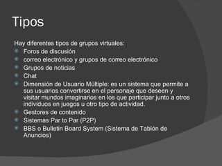 Tipos  Hay diferentes tipos de grupos virtuales: Foros de discusión  correo electrónico y grupos de correo electrónico  Grupos de noticias  Chat  Dimensión de Usuario Múltiple: es un sistema que permite a sus usuarios convertirse en el personaje que deseen y visitar mundos imaginarios en los que participar junto a otros individuos en juegos u otro tipo de actividad.  Gestores de contenido  Sistemas Par to Par (P2P)  BBS o Bulletin Board System (Sistema de Tablón de Anuncios)  