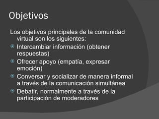 Objetivos  Los objetivos principales de la comunidad virtual son los siguientes: Intercambiar información (obtener respuestas)  Ofrecer apoyo (empatía, expresar emoción)  Conversar y socializar de manera informal a través de la comunicación simultánea  Debatir, normalmente a través de la participación de moderadores 