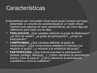 Características  Entenderemos por comunidad virtual aquel grupo humano que logra desarrollar un conjunto de características en un medio virtual. Veamos pues algunas de esas características, así como algunas reflexiones para cada una de ellas: FIDELIZACION : ¿Qué variables definirán el grado de fidelización?: ¿el ritmo de visitas?, ¿el grado de participación?, ¿el tipo de participación? COMPROMISO:  ¿Qué variables definirán el grado de compromiso?. ¿Qué compromisos establece el individuo con respecto al grupo?, ¿y respecto a la existencia del grupo? PARTICIPACION:  ¿Qué motivos impulsan la participación? (terapia, prestigio, liderazgo…). ¿Cómo valoramos la participación activa y cómo la pasiva?. ¿Cómo valoramos la participación cuantitativa y cómo la cualitativa? 