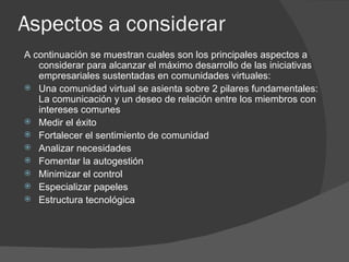 Aspectos a considerar  A continuación se muestran cuales son los principales aspectos a considerar para alcanzar el máximo desarrollo de las iniciativas empresariales sustentadas en comunidades virtuales: Una comunidad virtual se asienta sobre 2 pilares fundamentales: La comunicación y un deseo de relación entre los miembros con intereses comunes  Medir el éxito  Fortalecer el sentimiento de comunidad  Analizar necesidades  Fomentar la autogestión  Minimizar el control  Especializar papeles  Estructura tecnológica  