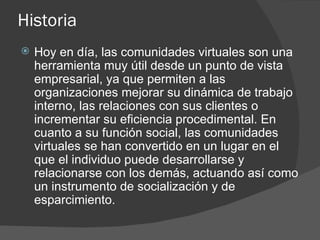 Historia Hoy en día, las comunidades virtuales son una herramienta muy útil desde un punto de vista empresarial, ya que permiten a las organizaciones mejorar su dinámica de trabajo interno, las relaciones con sus clientes o incrementar su eficiencia procedimental. En cuanto a su función social, las comunidades virtuales se han convertido en un lugar en el que el individuo puede desarrollarse y relacionarse con los demás, actuando así como un instrumento de socialización y de esparcimiento.  