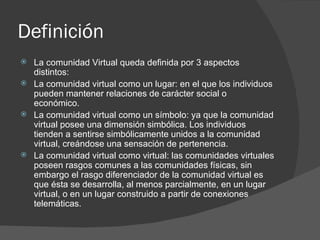 Definición  La comunidad Virtual queda definida por 3 aspectos distintos: La comunidad virtual como un lugar: en el que los individuos pueden mantener relaciones de carácter social o económico.  La comunidad virtual como un símbolo: ya que la comunidad virtual posee una dimensión simbólica. Los individuos tienden a sentirse simbólicamente unidos a la comunidad virtual, creándose una sensación de pertenencia.  La comunidad virtual como virtual: las comunidades virtuales poseen rasgos comunes a las comunidades físicas, sin embargo el rasgo diferenciador de la comunidad virtual es que ésta se desarrolla, al menos parcialmente, en un lugar virtual, o en un lugar construido a partir de conexiones telemáticas.  