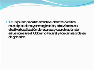 1.2  Impulsar prioritariamente el desarrollo de los municipios de mayor marginación, a través de una efectiva focalización de recursos y coordinación de esfuerzos entre el Gobierno Federal y los demás órdenes de gobierno. 