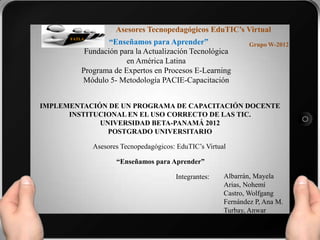 Asesores Tecnopedagógicos EduTIC’s Virtual
                  “Enseñamos para Aprender”
      FATLA
                                                                Grupo W-2012
           Fundación para la Actualización Tecnológica
                       en América Latina
          Programa de Expertos en Procesos E-Learning
          Módulo 5- Metodología PACIE-Capacitación


IMPLEMENTACIÓN DE UN PROGRAMA DE CAPACITACIÓN DOCENTE
      INSTITUCIONAL EN EL USO CORRECTO DE LAS TIC.
             UNIVERSIDAD BETA-PANAMÁ 2012
               POSTGRADO UNIVERSITARIO

              Asesores Tecnopedagógicos: EduTIC’s Virtual

                     “Enseñamos para Aprender”

                                        Integrantes:    Albarrán, Mayela
                                                        Arias, Nohemí
                                                        Castro, Wolfgang
                                                        Fernández P, Ana M.
                                                        Turbay, Anwar
 