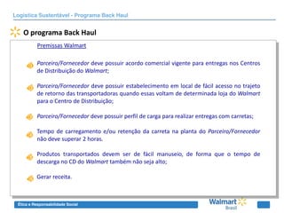 Logística Sustentável - Programa Back Haul


   O programa Back Haul
          Premissas Walmart

          Parceiro/Fornecedor deve possuir acordo comercial vigente para entregas nos Centros
          de Distribuição do Walmart;

          Parceiro/Fornecedor deve possuir estabelecimento em local de fácil acesso no trajeto
          de retorno das transportadoras quando essas voltam de determinada loja do Walmart
          para o Centro de Distribuição;

          Parceiro/Fornecedor deve possuir perfil de carga para realizar entregas com carretas;

          Tempo de carregamento e/ou retenção da carreta na planta do Parceiro/Fornecedor
          não deve superar 2 horas.

          Produtos transportados devem ser de fácil manuseio, de forma que o tempo de
          descarga no CD do Walmart também não seja alto;

          Gerar receita.



 Ética e Responsabilidade Social
 