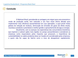Logística Sustentável - Programa Back Haul


    Conclusão



                   O Walmart Brasil, percebendo as vantagens em migrar para uma economia e
        modo de produção verde, tem colocado o seu foco nesta última década para
        implementar mais eficiência socioambiental em suas operações, o qual prevê metas
        globais de redução de resíduos, diminuição de emissões de gases de efeito estufa,
        incentivo a produtos sustentáveis e melhor gestão e aproveitamento de água e energia.
                   Atualmente, com os avanços nas expectativas dos consumidores brasileiros,
        que esperam e cobram ações mais rápidas no campo socioambiental e consideram as
        empresas como responsáveis pelos impactos que provocam, a importância da
        sustentabilidade na cadeia produtiva deve ser levada em consideração pelas empresas,
        e quem não for capaz de fazê-lo corre o risco de desaparecer rapidamente.




 Ética e Responsabilidade Social
 