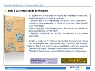 Logística Sustentável - Programa Back Haul


    Ética e Sustentabilidade do Walmart
                                      Há quatro anos é publicado o Relatório de Sustentabilidade no site.
                                       Suas iniciativas tem como base os pilares:
                                       - “Walmart Brasil” e “Compromisso com o País”: perfil corporativo;
                                       - Produtos: desenvolvimento e oferta de itens com diferenciais de
                                       sustentabilidade;
                                       - Clima e Energia: redução do consumo de energia e da emissão de
                                       gases causadores do efeito estufa;
                                       - Resíduos: diminuição da geração de resíduos e sua correta
                                       destinação.

                                      Em 2011, recebeu o Premio Eco, Promovido pela Câmara Americana
                                       de Comércio (Amcham) e pelo jornal Valor Econômico,com os cases:
                                   - “Walmart Brasil: uma empresa sustentável todos os dias”, na categoria
                                       principal, Estratégia, Liderança e Inovação em Sustentabilidade.
                                   - “Gestão de Resíduos”, na categoria Sustentabilidade em Processos.




 Ética e Responsabilidade Social
 