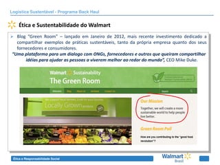 Logística Sustentável - Programa Back Haul


    Ética e Sustentabilidade do Walmart
 Blog “Green Room” – lançado em Janeiro de 2012, mais recente investimento dedicado a
  compartilhar exemplos de práticas sustentáveis, tanto da própria empresa quanto dos seus
  fornecedores e consumidores.
“Uma  plataforma  para  um  dialogo  com  ONGs,  fornecedores  e  outros  que  queiram  compartilhar  
      idéias  para  ajudar  as  pessoas  a  viverem  melhor  ao  redor  do  mundo”, CEO Mike Duke.




 Ética e Responsabilidade Social
 
