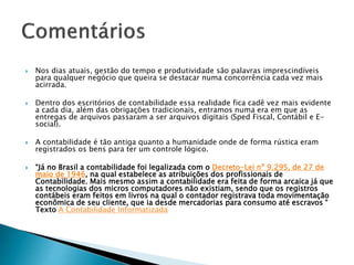  Nos dias atuais, gestão do tempo e produtividade são palavras imprescindíveis
para qualquer negócio que queira se destacar numa concorrência cada vez mais
acirrada.
 Dentro dos escritórios de contabilidade essa realidade fica cadê vez mais evidente
a cada dia, além das obrigações tradicionais, entramos numa era em que as
entregas de arquivos passaram a ser arquivos digitais (Sped Fiscal, Contábil e E-
social).
 A contabilidade é tão antiga quanto a humanidade onde de forma rústica eram
registrados os bens para ter um controle lógico.
 “Já no Brasil a contabilidade foi legalizada com o Decreto-Lei nº 9.295, de 27 de
maio de 1946, na qual estabelece as atribuições dos profissionais de
Contabilidade. Mais mesmo assim a contabilidade era feita de forma arcaica já que
as tecnologias dos micros computadores não existiam, sendo que os registros
contábeis eram feitos em livros na qual o contador registrava toda movimentação
econômica de seu cliente, que ia desde mercadorias para consumo até escravos “
Texto A Contabilidade Informatizada
 
