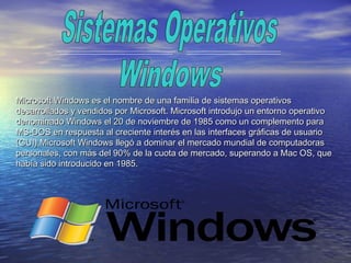 Microsoft Windows es el nombre de una familia de sistemas operativosMicrosoft Windows es el nombre de una familia de sistemas operativos
desarrollados y vendidos por Microsoft. Microsoft introdujo un entorno operativodesarrollados y vendidos por Microsoft. Microsoft introdujo un entorno operativo
denominado Windows el 20 de noviembre de 1985 como un complemento paradenominado Windows el 20 de noviembre de 1985 como un complemento para
MS-DOS en respuesta al creciente interés en las interfaces gráficas de usuarioMS-DOS en respuesta al creciente interés en las interfaces gráficas de usuario
(GUI).Microsoft Windows llegó a dominar el mercado mundial de computadoras(GUI).Microsoft Windows llegó a dominar el mercado mundial de computadoras
personales, con más del 90% de la cuota de mercado, superando a Mac OS, quepersonales, con más del 90% de la cuota de mercado, superando a Mac OS, que
había sido introducido en 1985.había sido introducido en 1985.
 