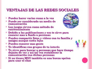 Puedes hacer varias cosas a la vez Puede ser considerado un medio de comunicación Los juegos sirven como método de entretenimiento Debido a las publicaciones y eso te sirve para conocer mas a fondo a personas Puedes compartir fotos y videos con tu familia y amigos aunque estén lejos Puedes conocer mas gente Te identificas con grupos de tu interés Te sirve para buscar a personas que hace tiempo dejaste de ver y asi tal vez restablecer la comunicación con dichas personas Si no tienes MSN también es una buena opcion para usar el chat VENTAJAS DE LAS REDES SOCIALES 