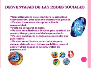 DESVENTAJAS DE LAS REDES SOCIALES Son peligrosas si no se configura la privacidad correctamente, pues exponen nuestra vida privada.  Pueden darse casos de suplantación de personalidad.  Falta en el control de datos.  Pueden ser adictivas y devorar gran cantidad de nuestro tiempo, pues son ideales para el ocio.  Pueden apoderarse de todos los contenidos que publicamos.  Pueden ser utilizadas por criminales para conocer datos de sus víctimas en delitos: como el acoso y abuso sexual, secuestro, tráfico de personas, etc.  
