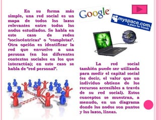 En su forma más simple, una red social es un mapa de todos los lazos relevantes entre todos los nodos estudiados. Se habla en este caso de redes "sociocéntricas" o "completas". Otra opción es identificar la red que envuelve a una persona (en los diferentes contextos sociales en los que interactúa); en este caso se habla de "red personal". La red social también puede ser utilizada para medir el capital social (es decir, el valor que un individuo obtiene de los recursos accesibles a través de su red social). Estos conceptos se muestran, a menudo, en un diagrama donde los nodos son puntos y los lazos, líneas. 