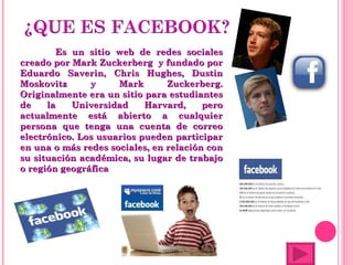 Es un sitio web de redes sociales creado por Mark Zuckerberg  y fundado por Eduardo Saverin, Chris Hughes, Dustin Moskovitz y Mark Zuckerberg. Originalmente era un sitio para estudiantes de la Universidad Harvard, pero actualmente está abierto a cualquier persona que tenga una cuenta de correo electrónico. Los usuarios pueden participar en una o más redes sociales, en relación con su situación académica, su lugar de trabajo o región geográfica 