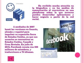 Ha recibido mucha atención en la blogosfera y en los medios de comunicación al convertirse en una plataforma sobre la que terceros pueden desarrollar aplicaciones y hacer negocio a partir de la red social. A mediados de 2007 lanzó las versiones en francés, alemán y español para impulsar su expansión fuera de Estados Unidos, ya que sus usuarios se concentran en Estados Unidos, Canadá y Gran Bretaña. En julio de 2010, Facebook cuenta con 500 millones de miembros, y traducciones a 70 idiomas. 
