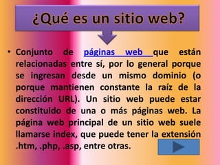 • Conjunto de páginas web que están
  relacionadas entre sí, por lo general porque
  se ingresan desde un mismo dominio (o
  porque mantienen constante la raíz de la
  dirección URL). Un sitio web puede estar
  constituido de una o más páginas web. La
  página web principal de un sitio web suele
  llamarse index, que puede tener la extensión
  .htm, .php, .asp, entre otras.
 