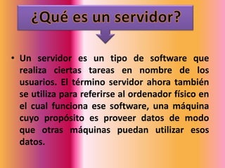 • Un servidor es un tipo de software que
  realiza ciertas tareas en nombre de los
  usuarios. El término servidor ahora también
  se utiliza para referirse al ordenador físico en
  el cual funciona ese software, una máquina
  cuyo propósito es proveer datos de modo
  que otras máquinas puedan utilizar esos
  datos.
 