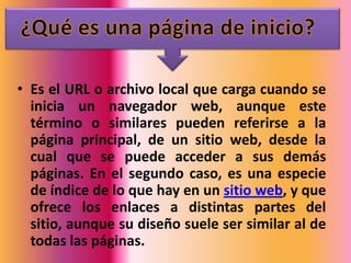 • Es el URL o archivo local que carga cuando se
  inicia un navegador web, aunque este
  término o similares pueden referirse a la
  página principal, de un sitio web, desde la
  cual que se puede acceder a sus demás
  páginas. En el segundo caso, es una especie
  de índice de lo que hay en un sitio web, y que
  ofrece los enlaces a distintas partes del
  sitio, aunque su diseño suele ser similar al de
  todas las páginas.
 
