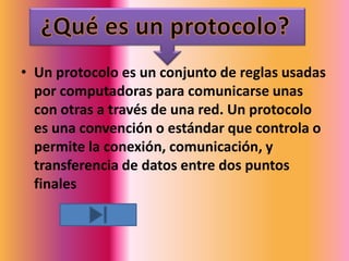 • Un protocolo es un conjunto de reglas usadas
  por computadoras para comunicarse unas
  con otras a través de una red. Un protocolo
  es una convención o estándar que controla o
  permite la conexión, comunicación, y
  transferencia de datos entre dos puntos
  finales
 