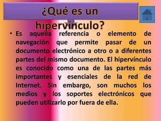 • Es aquella referencia o elemento de
  navegación que permite pasar de un
  documento electrónico a otro o a diferentes
  partes del mismo documento. El hipervínculo
  es conocido como una de las partes más
  importantes y esenciales de la red de
  Internet. Sin embargo, son muchos los
  medios y los soportes electrónicos que
  pueden utilizarlo por fuera de ella.
 