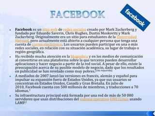    Facebook es un sitio web de redes sociales creado por Mark Zuckerberg y
    fundado por Eduardo Saverin, Chris Hughes, Dustin Moskovitz y Mark
    Zuckerberg. Originalmente era un sitio para estudiantes de la Universidad
    Harvard, pero actualmente está abierto a cualquier persona que tenga una
    cuenta de correo electrónico. Los usuarios pueden participar en una o más
    redes sociales, en relación con su situación académica, su lugar de trabajo o
    región geográfica.
   Ha recibido mucha atención en la blogosfera y en los medios de comunicación
    al convertirse en una plataforma sobre la que terceros pueden desarrollar
    aplicaciones y hacer negocio a partir de la red social. A pesar de ello, existe la
    preocupación acerca de su posible modelo de negocio, dado que los resultados
    en publicidad se han revelado como muy pobres.[cita requerida]
   A mediados de 2007 lanzó las versiones en francés, alemán y español para
    impulsar su expansión fuera de Estados Unidos, ya que sus usuarios se
    concentran en Estados Unidos, Canadá y Gran Bretaña. En julio de
    2010, Facebook cuenta con 500 millones de miembros, y traducciones a 70
    idiomas.1
   Su infraestructura principal está formada por una red de más de 50 000
    servidores que usan distribuciones del sistema operativo GNU/Linux usando
    LAMP.2
 