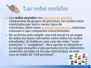    Las redes sociales son estructuras sociales
    compuestas de grupos de personas, las cuales están
    conectadas por uno o varios tipos de
    relaciones, tales como amistad, parentesco, intereses
    comunes o que comparten conocimientos.
   En su forma más simple, una red social es un mapa
    de todos los lazos relevantes entre todos los nodos
    estudiados. Se habla en este caso de redes "socio
    céntricas" o "completas". Otra opción es identificar
    la red que envuelve a una persona (en los diferentes
    contextos sociales en los que interactúa); en este
    caso se habla de "red personal".
 