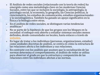    El Análisis de redes sociales (relacionado con la teoría de redes) ha
    emergido como una metodología clave en las modernas Ciencias
    Sociales, entre las que se incluyen la sociología, la antropología, la
    psicología social, la economía, la geografía, las Ciencias políticas, la
    cienciometría, los estudios de comunicación, estudios organizacionales
    y la sociolingüística. También ha ganado un apoyo significativo en la
    física y la biología entre otras.
   En el análisis de redes sociales, se distinguen varias tendencias
    analíticas:4
   No se parte de la hipótesis de que los grupos son los bloques en la
    sociedad: el enfoque está abierto a estudiar sistemas sociales menos
    definidos, desde comunidades no locales, hasta enlaces a través de
    websites.
   En lugar de tratar a los individuos (personas, organizaciones, estados)
    como unidades discretas de análisis, se centra en cómo la estructura de
    las relaciones afecta a los individuos y sus relaciones.
   En contraste con los análisis que asumen que la socialización de las
    normas determina el comportamiento, el análisis de redes se utiliza
    para observar el grado en que la estructura y composición de las
    relaciones entre los individuos afectan a las normas.
 